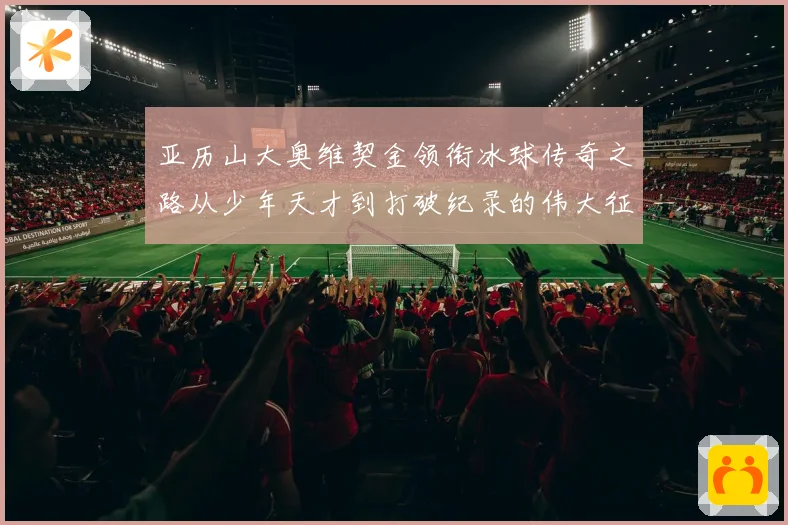 亚历山大奥维契金领衔冰球传奇之路从少年天才到打破纪录的伟大征程