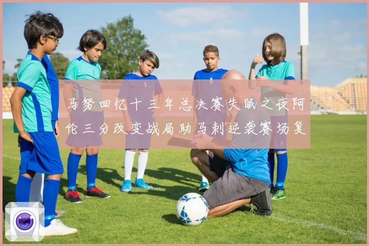 马努回忆十三年总决赛失眠之夜阿伦三分改变战局助马刺逆袭赛场复盘
