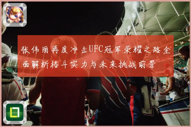 张伟丽再度冲击UFC冠军荣耀之路全面解析格斗实力与未来挑战前景