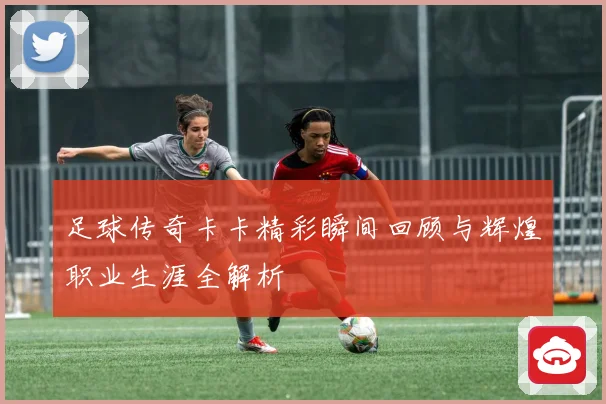 足球传奇卡卡精彩瞬间回顾与辉煌职业生涯全解析