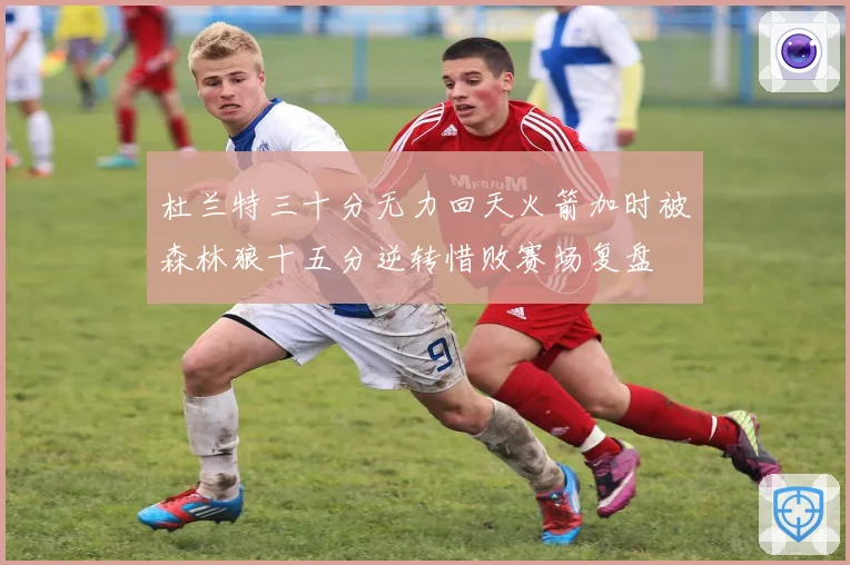 杜兰特三十分无力回天火箭加时被森林狼十五分逆转惜败赛场复盘