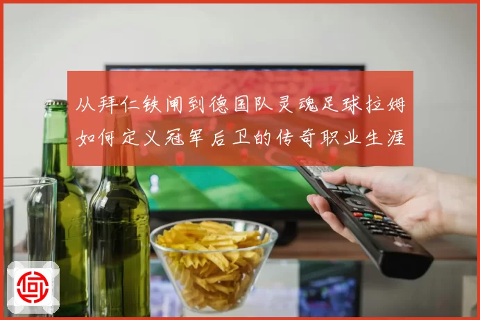 从拜仁铁闸到德国队灵魂足球拉姆如何定义冠军后卫的传奇职业生涯