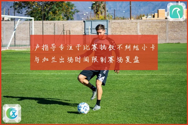 卢指导专注于比赛执教不纠结小卡与加兰出场时间限制赛场复盘