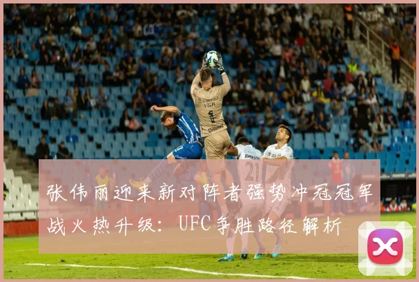 张伟丽迎来新对阵者强势冲冠冠军战火热升级：UFC争胜路径解析