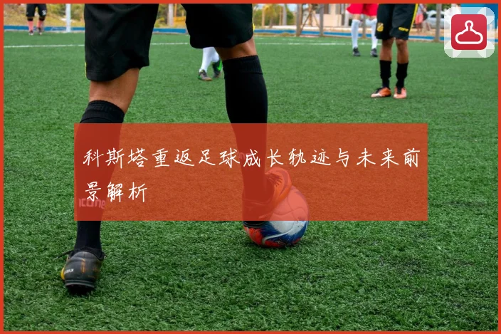 科斯塔重返足球成长轨迹与未来前景解析