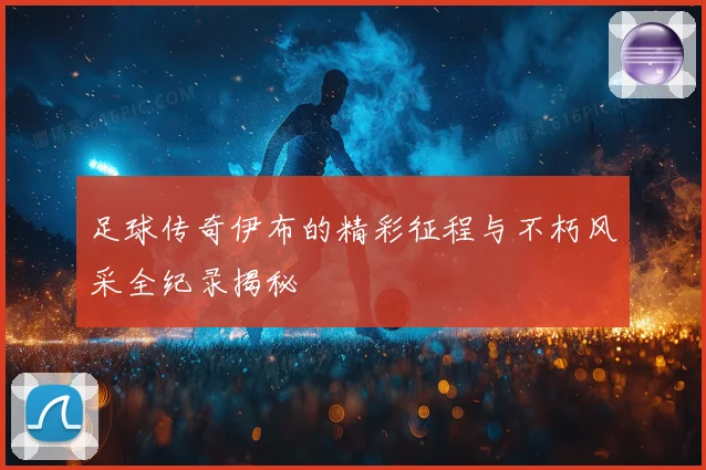 足球传奇伊布的精彩征程与不朽风采全纪录揭秘