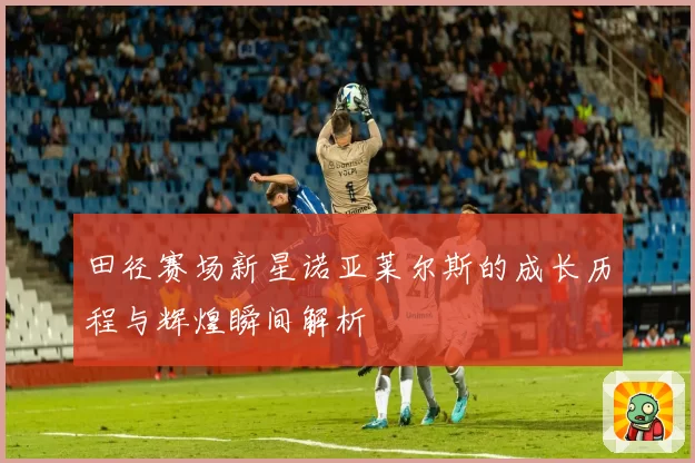 田径赛场新星诺亚莱尔斯的成长历程与辉煌瞬间解析