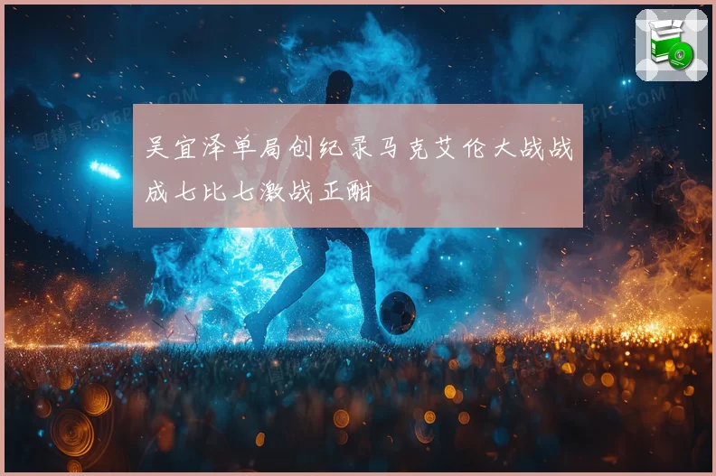 吴宜泽单局创纪录马克艾伦大战战成七比七激战正酣