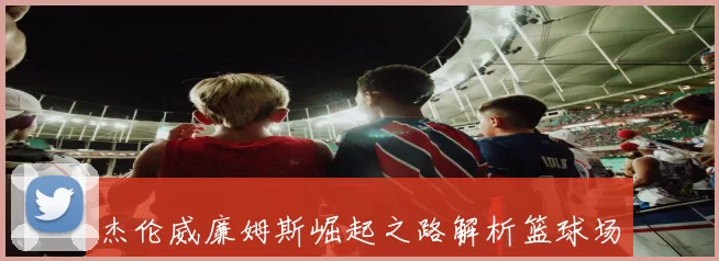 杰伦威廉姆斯崛起之路解析篮球场上的全能奇才传奇