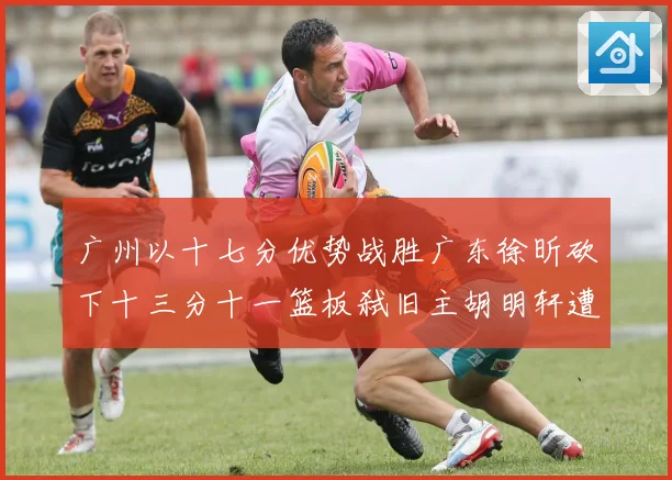 广州以十七分优势战胜广东徐昕砍下十三分十一篮板弑旧主胡明轩遭成长观察