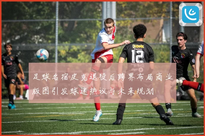 足球名宿皮克退役后跨界布局商业版图引发球迷热议与未来规划