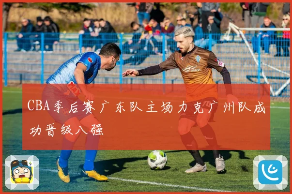 CBA季后赛广东队主场力克广州队成功晋级八强