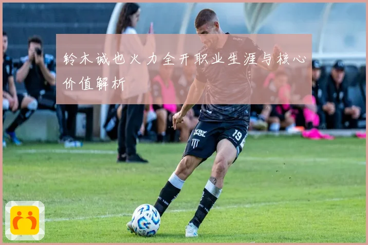 铃木诚也火力全开职业生涯与核心价值解析
