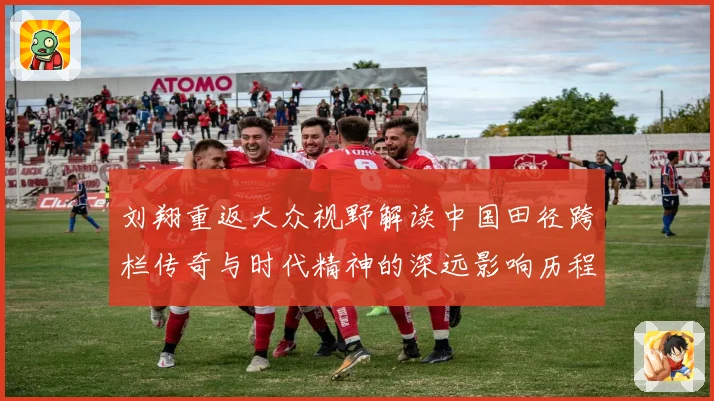 刘翔重返大众视野解读中国田径跨栏传奇与时代精神的深远影响历程