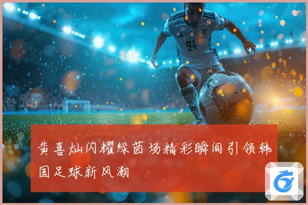 黄喜灿闪耀绿茵场精彩瞬间引领韩国足球新风潮