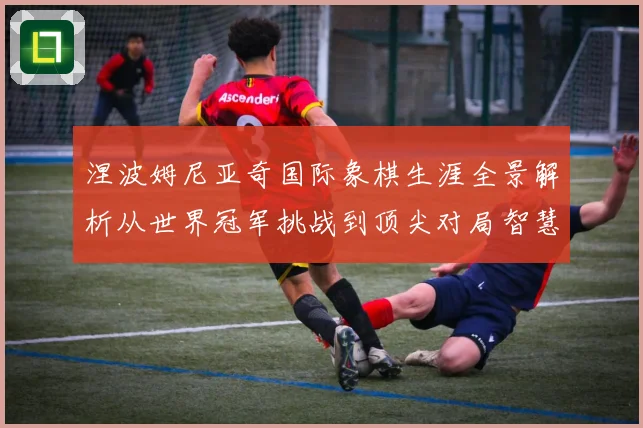 涅波姆尼亚奇国际象棋生涯全景解析从世界冠军挑战到顶尖对局智慧