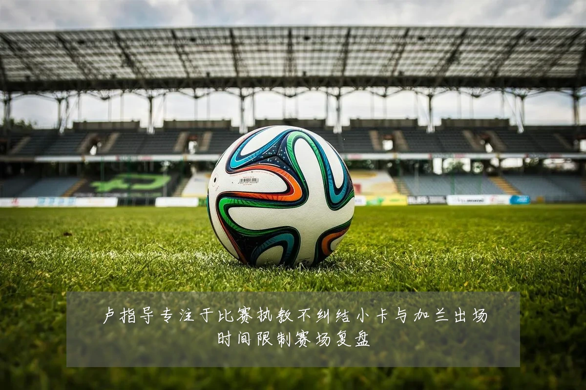 卢指导专注于比赛执教不纠结小卡与加兰出场时间限制赛场复盘