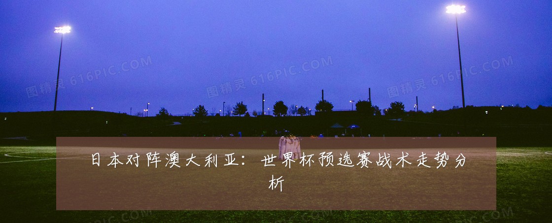 日本对阵澳大利亚:世界杯预选赛战术走势分析