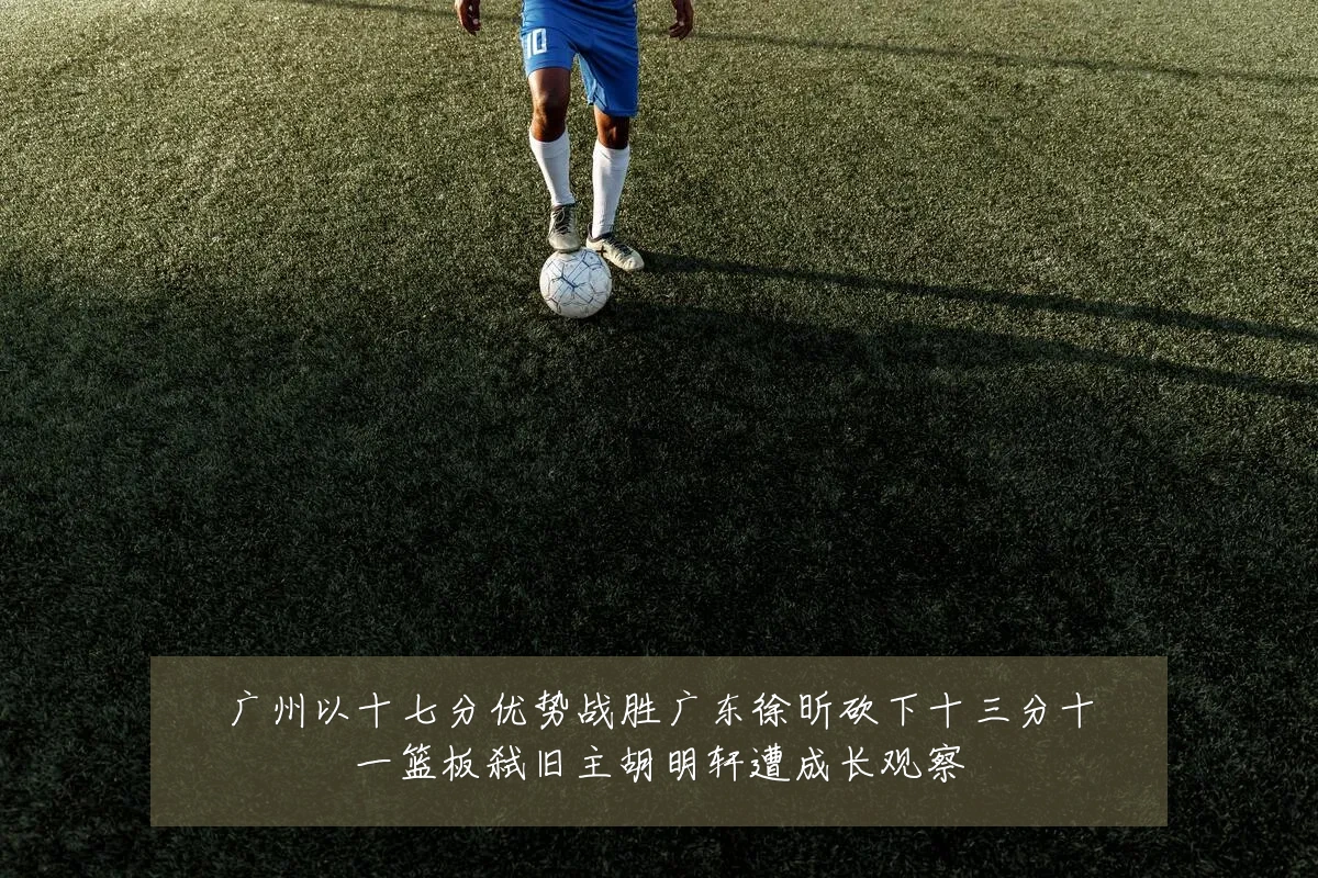 广州以十七分优势战胜广东徐昕砍下十三分十一篮板弑旧主胡明轩遭成长观察